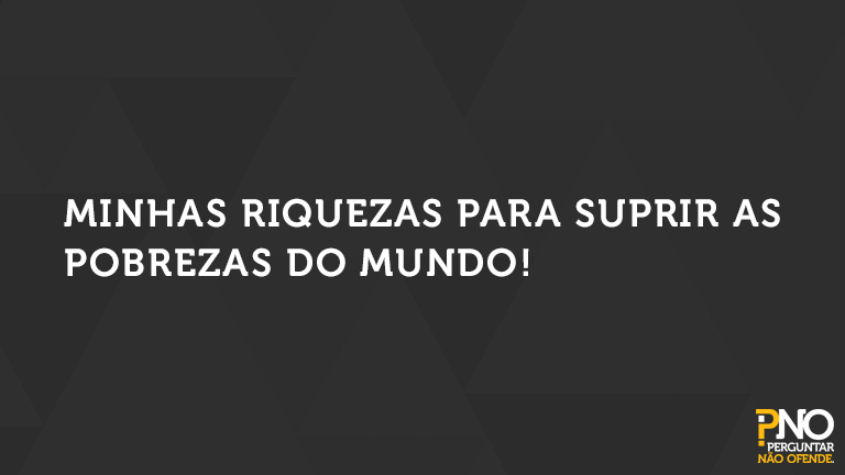 Minhas riquezas para suprir as pobrezas do mundo!